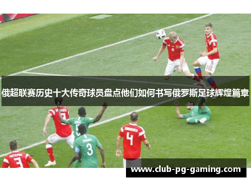 俄超联赛历史十大传奇球员盘点他们如何书写俄罗斯足球辉煌篇章