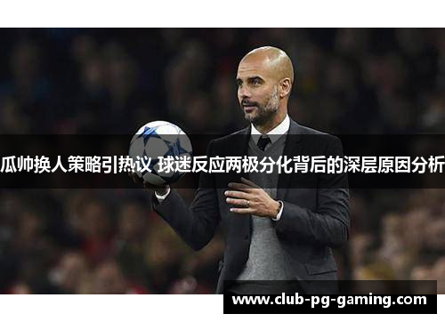 瓜帅换人策略引热议 球迷反应两极分化背后的深层原因分析