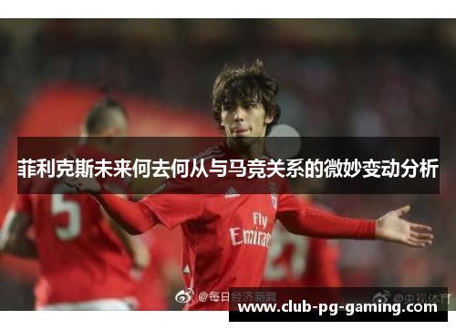 菲利克斯未来何去何从与马竞关系的微妙变动分析
