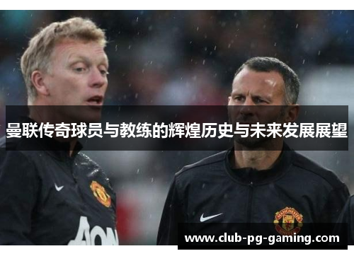 曼联传奇球员与教练的辉煌历史与未来发展展望