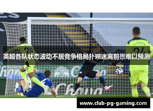 英超各队状态波动不居竞争格局扑朔迷离前景难以预测