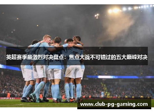 英超赛季最激烈对决盘点：焦点大战不可错过的五大巅峰对决